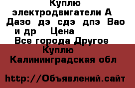 Куплю электродвигатели А4, Дазо, дэ, сдэ, дпэ, Вао и др. › Цена ­ 100 000 - Все города Другое » Куплю   . Калининградская обл.